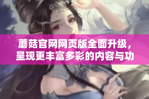蘑菇官網(wǎng)網(wǎng)頁(yè)版全面升級(jí)，呈現(xiàn)更豐富多彩的內(nèi)容與功能
