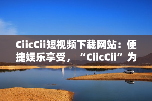 CiicCii短視頻下載網(wǎng)站：便捷娛樂享受，“CiicCii”為你打造快樂視頻時光