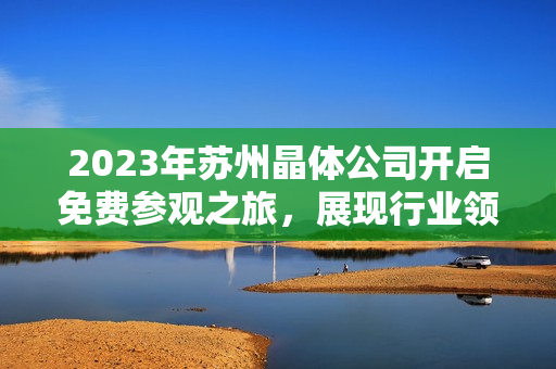 2023年蘇州晶體公司開(kāi)啟免費(fèi)參觀之旅，展現(xiàn)行業(yè)領(lǐng)先技術(shù)及創(chuàng)新成果
