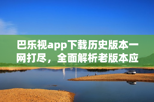 巴樂(lè)視app下載歷史版本一網(wǎng)打盡，全面解析老版本應(yīng)用獲取途徑
