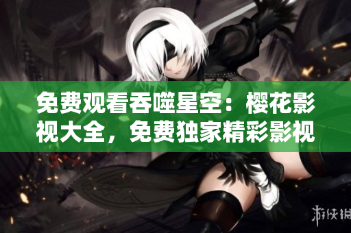 免費(fèi)觀(guān)看吞噬星空：櫻花影視大全，免費(fèi)獨(dú)家精彩影視資源等你來(lái)看！